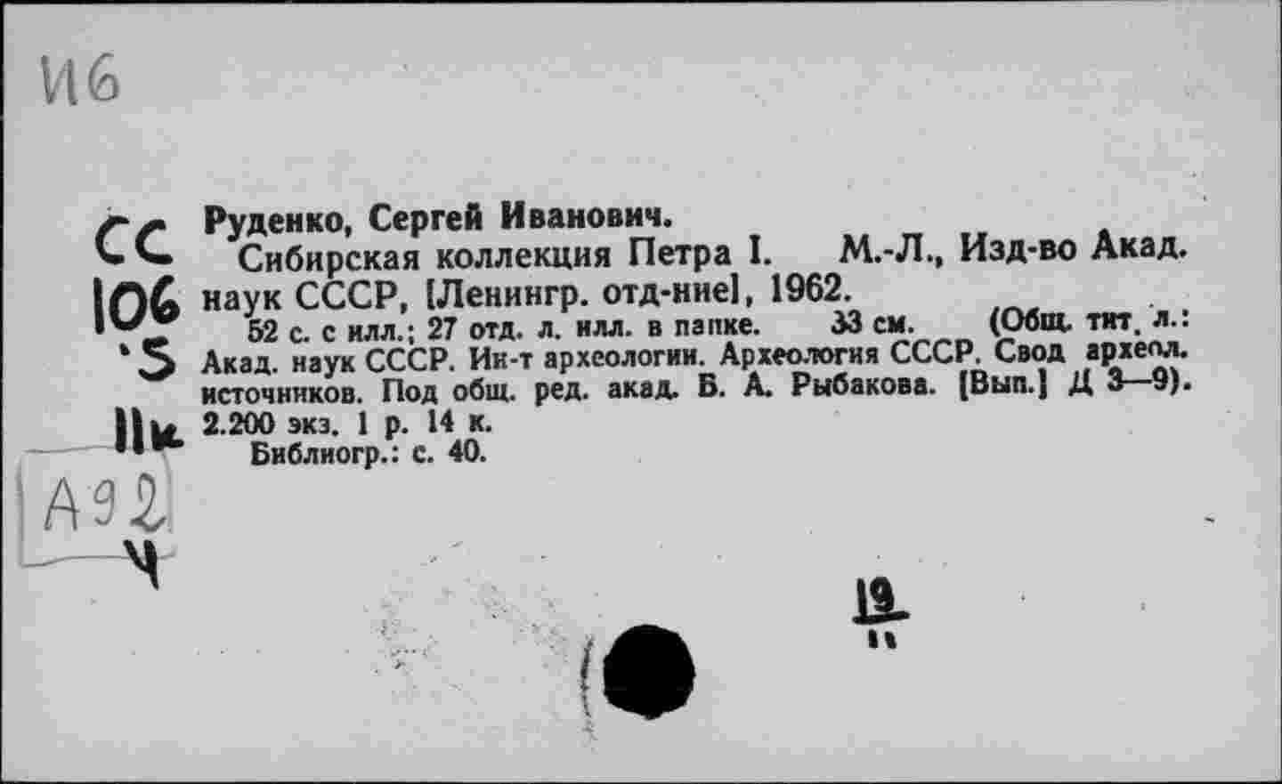 ﻿И 6
Руденко, Сергей Иванович.
'» Сибирская коллекция Петра І. М.-Л., Изд-во Акад. |П& наук СССР, (Ленингр. отд-ние], 1962.
52 с. с илл.; 27 отд. л. илл. в папке. 33 см. (Общ. тит. л.: ‘ О Акад, наук СССР. Ии-т археологии. Археология СССР. Свод археол. источников. Под общ. ред. акад. Б. А. Рыбакова. (Вып.| Д 3 9). Il и 2.200 экз. 1 р. 14 к.
Библиогр.: с. 40.
IAH